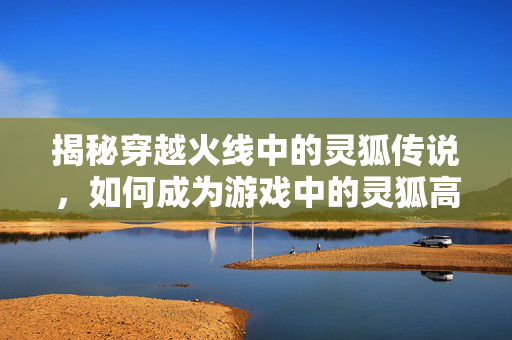 揭秘穿越火线中的灵狐传说，如何成为游戏中的灵狐高手