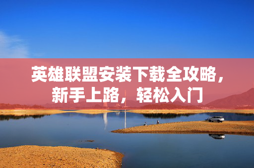 英雄联盟安装下载全攻略，新手上路，轻松入门