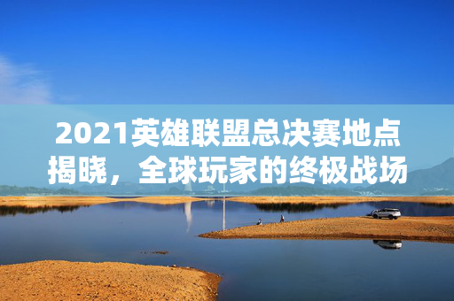 2021英雄联盟总决赛地点揭晓，全球玩家的终极战场