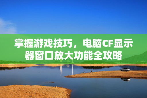 掌握游戏技巧，电脑CF显示器窗口放大功能全攻略
