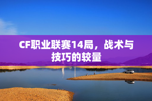 CF职业联赛14局，战术与技巧的较量