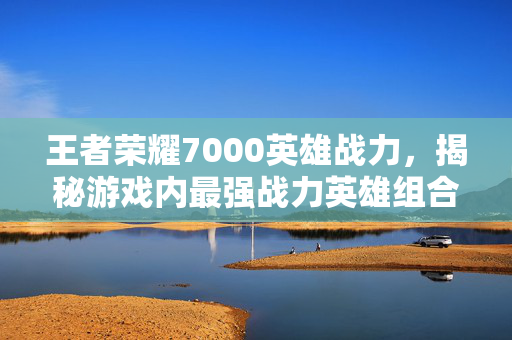 王者荣耀7000英雄战力，揭秘游戏内最强战力英雄组合