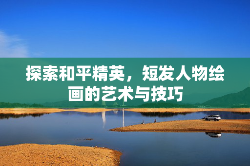探索和平精英，短发人物绘画的艺术与技巧