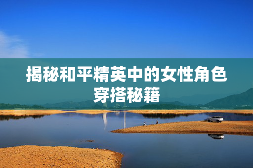 揭秘和平精英中的女性角色穿搭秘籍