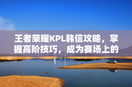 王者荣耀KPL韩信攻略，掌握高阶技巧，成为赛场上的主宰者