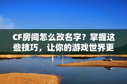 CF房间怎么改名字？掌握这些技巧，让你的游戏世界更加个性化