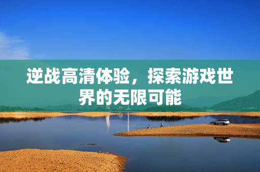 逆战高清体验，探索游戏世界的无限可能