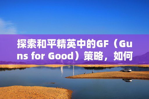 探索和平精英中的GF（Guns for Good）策略，如何成为游戏中的好人