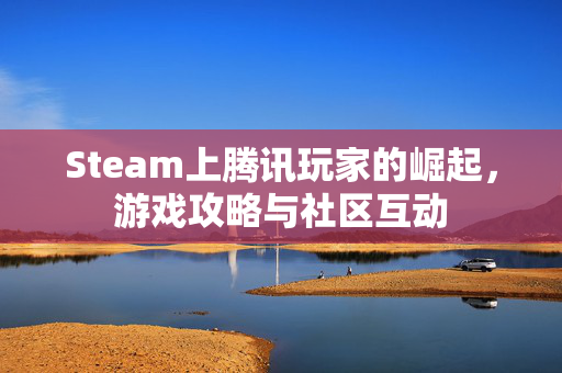 Steam上腾讯玩家的崛起，游戏攻略与社区互动