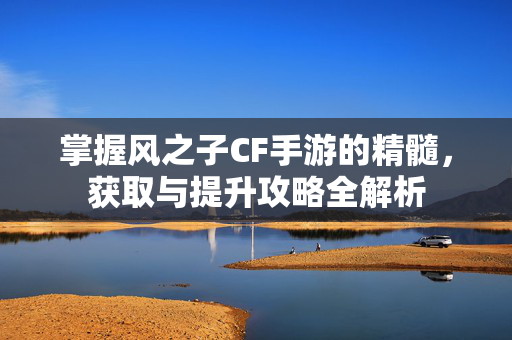 掌握风之子CF手游的精髓，获取与提升攻略全解析