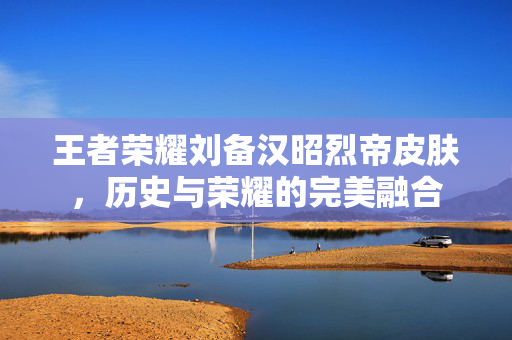 王者荣耀刘备汉昭烈帝皮肤,历史与荣耀的完美融合 王者荣耀刘备汉昭烈帝皮肤,历史与荣耀的完美融合
