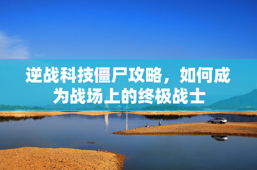 逆战科技僵尸攻略，如何成为战场上的终极战士