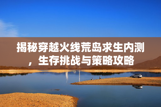 揭秘穿越火线荒岛求生内测,生存挑战与策略攻略 揭秘穿越火线荒岛求生内测,生存挑战与策略攻略