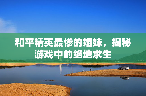 和平精英最惨的姐妹，揭秘游戏中的绝地求生