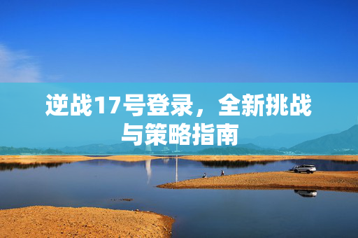 逆战17号登录，全新挑战与策略指南