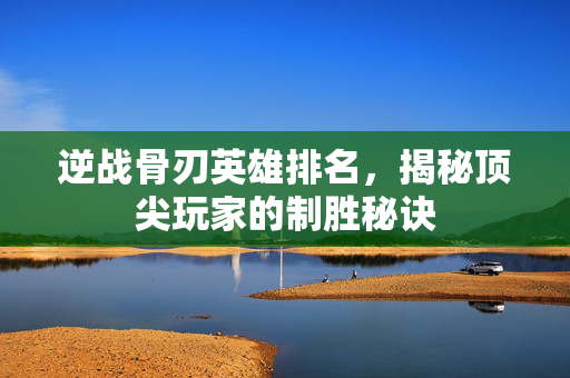 逆战骨刃英雄排名，揭秘顶尖玩家的制胜秘诀