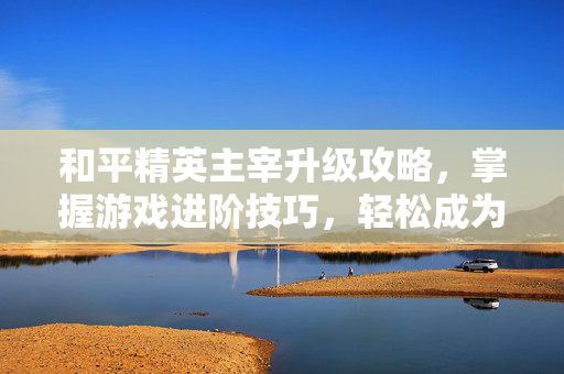 和平精英主宰升级攻略，掌握游戏进阶技巧，轻松成为战场之王！