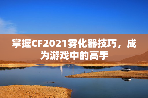 掌握CF2021雾化器技巧，成为游戏中的高手
