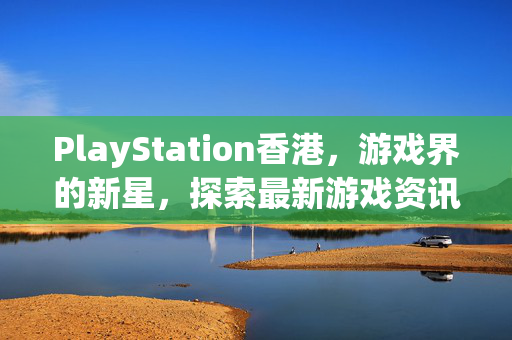 PlayStation香港，游戏界的新星，探索最新游戏资讯与攻略
