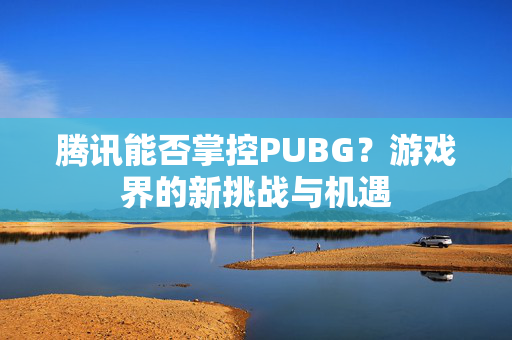 腾讯能否掌控PUBG?游戏界的新挑战与机遇 腾讯能否掌控PUBG?游戏界的新挑战与机遇