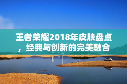 王者荣耀2018年皮肤盘点，经典与创新的完美融合