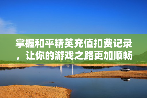 掌握和平精英充值扣费记录，让你的游戏之路更加顺畅