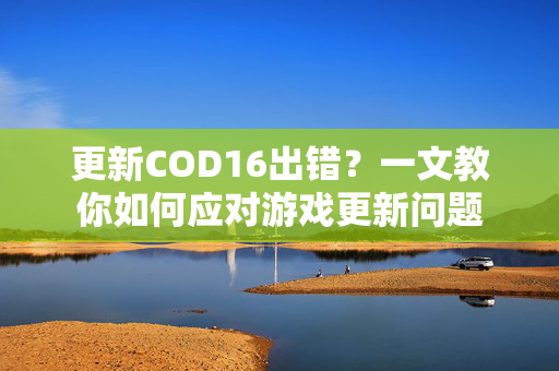 更新COD16出错？一文教你如何应对游戏更新问题