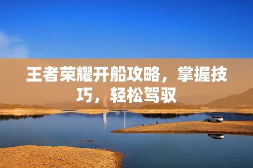 王者荣耀开船攻略，掌握技巧，轻松驾驭