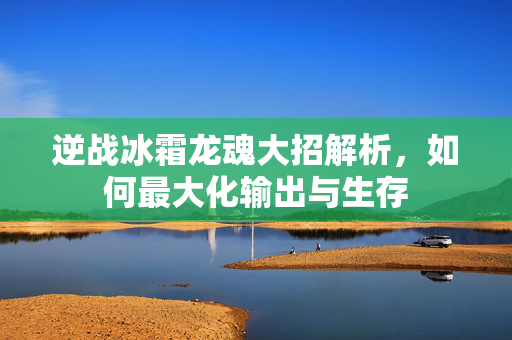 逆战冰霜龙魂大招解析，如何最大化输出与生存