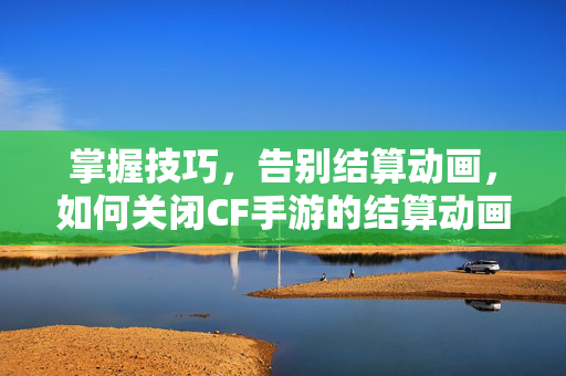 掌握技巧，告别结算动画，如何关闭CF手游的结算动画？