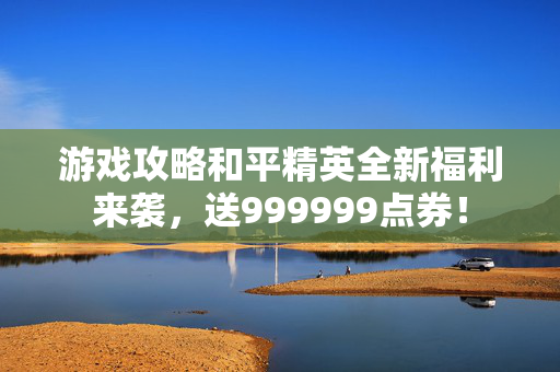 游戏攻略和平精英全新福利来袭，送999999点券！