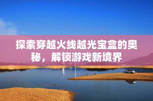 探索穿越火线越光宝盒的奥秘，解锁游戏新境界