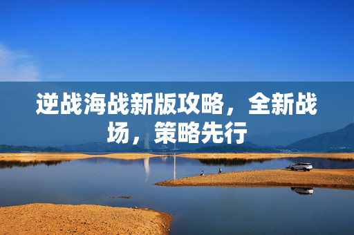 逆战海战新版攻略,全新战场,策略先行 逆战海战新版攻略,全新战场,策略先行