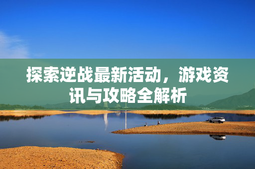 探索逆战最新活动，游戏资讯与攻略全解析