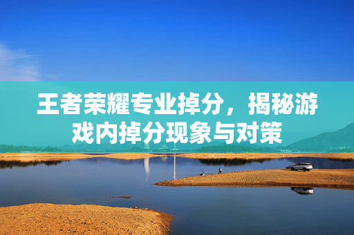 王者荣耀专业掉分，揭秘游戏内掉分现象与对策