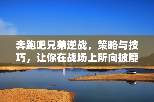 奔跑吧兄弟逆战,策略与技巧,让你在战场上所向披靡 奔跑吧兄弟逆战,策略与技巧,让你在战场上所向披靡