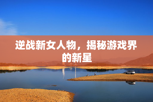 逆战新女人物，揭秘游戏界的新星
