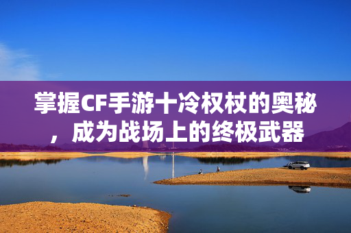 掌握CF手游十冷权杖的奥秘，成为战场上的终极武器