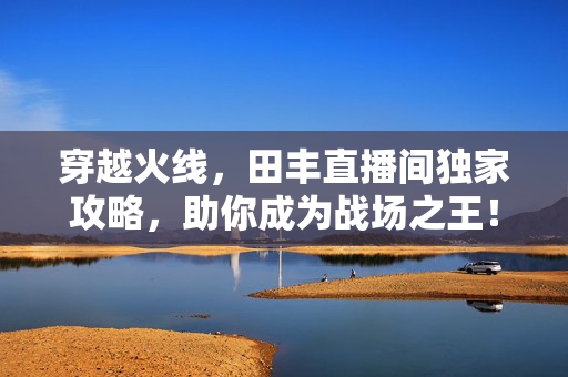 穿越火线,田丰直播间独家攻略,助你成为战场之王! 穿越火线,田丰直播间独家攻略,助你成为战场之王!
