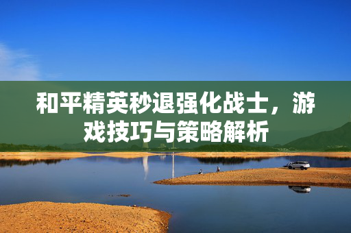 和平精英秒退强化战士，游戏技巧与策略解析
