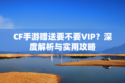 CF手游赠送要不要VIP?深度解析与实用攻略 CF手游赠送要不要VIP?深度解析与实用攻略