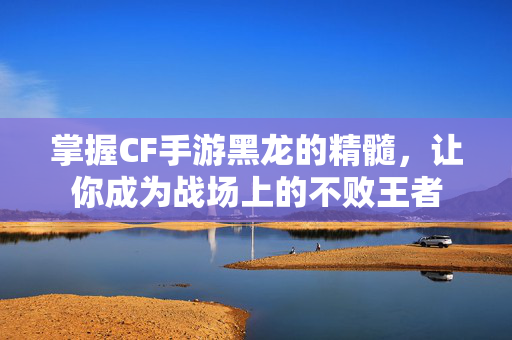 掌握CF手游黑龙的精髓，让你成为战场上的不败王者