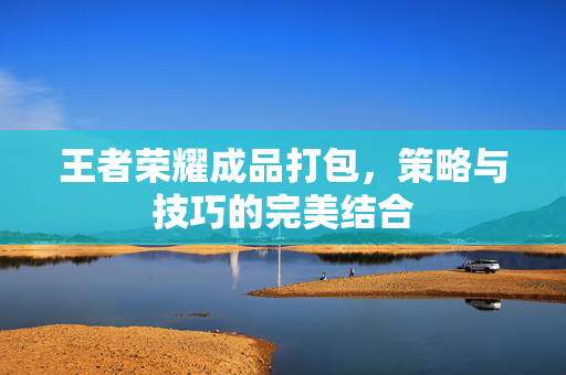 王者荣耀成品打包，策略与技巧的完美结合