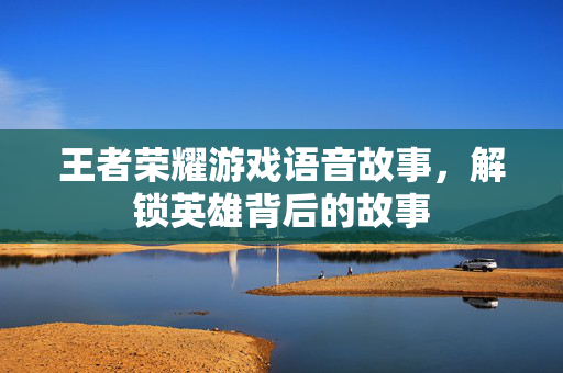 王者荣耀游戏语音故事，解锁英雄背后的故事