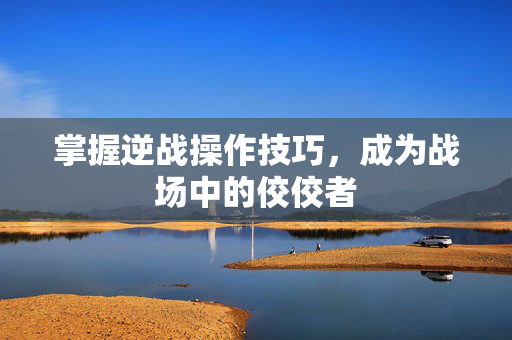 掌握逆战操作技巧，成为战场中的佼佼者