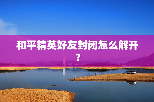 和平精英好友封闭怎么解开? 和平精英好友封闭怎么解开?