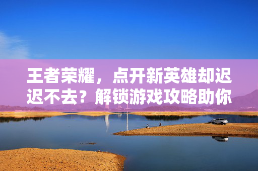 王者荣耀，点开新英雄却迟迟不去？解锁游戏攻略助你成为高手