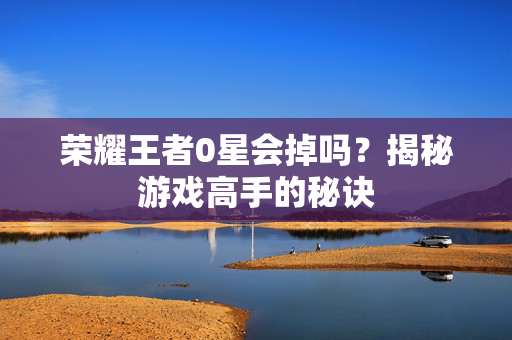 荣耀王者0星会掉吗?揭秘游戏高手的秘诀 荣耀王者0星会掉吗?揭秘游戏高手的秘诀