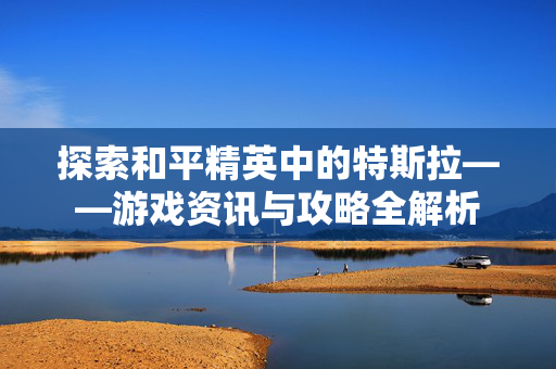 探索和平精英中的特斯拉——游戏资讯与攻略全解析