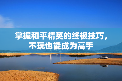 掌握和平精英的终极技巧，不玩也能成为高手